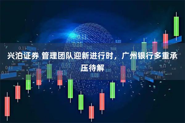 兴泊证券 管理团队迎新进行时，广州银行多重承压待解