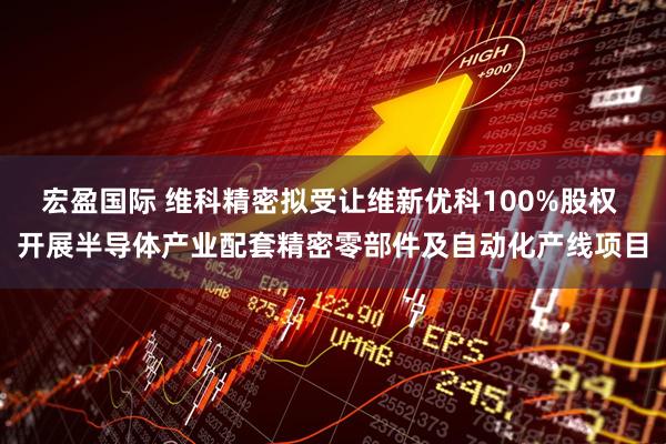 宏盈国际 维科精密拟受让维新优科100%股权 开展半导体产业配套精密零部件及自动化产线项目