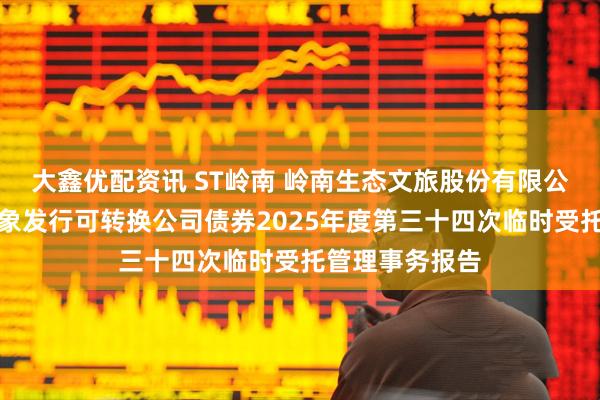 大鑫优配资讯 ST岭南 岭南生态文旅股份有限公司向不特定对象发行可转换公司债券2025年度第三十四次临时受托管理事务报告