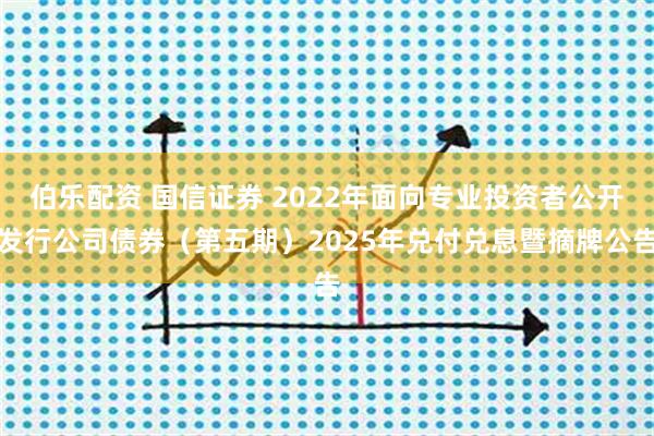 伯乐配资 国信证券 2022年面向专业投资者公开发行公司债券（第五期）2025年兑付兑息暨摘牌公告