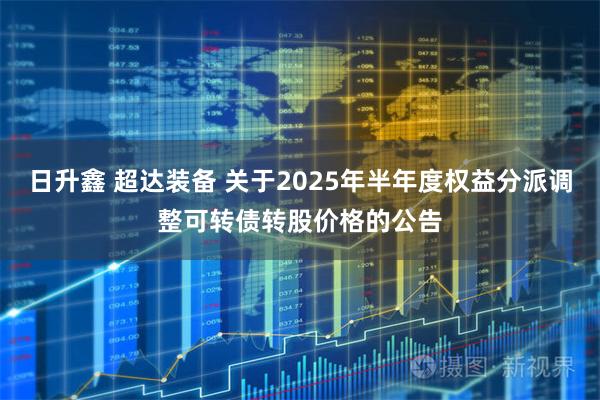 日升鑫 超达装备 关于2025年半年度权益分派调整可转债转股价格的公告