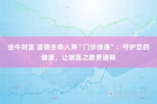 金牛财富 富德生命人寿“门诊绿通”：守护您的健康，让就医之路更通畅