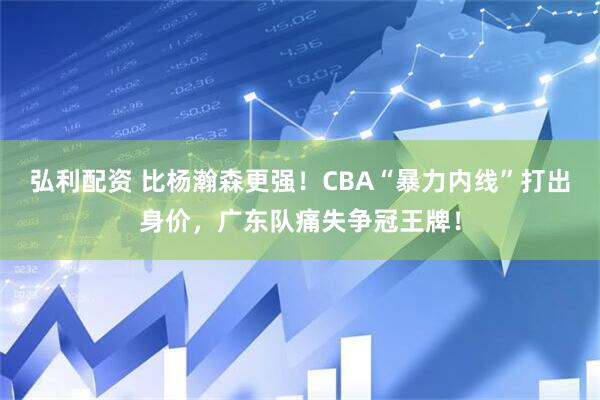 弘利配资 比杨瀚森更强！CBA“暴力内线”打出身价，广东队痛失争冠王牌！
