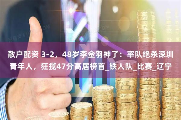 散户配资 3-2，48岁李金羽神了：率队绝杀深圳青年人，狂揽47分高居榜首_铁人队_比赛_辽宁