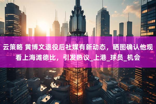 云策略 黄博文退役后社媒有新动态，晒图确认他观看上海滩德比，引发热议_上港_球员_机会