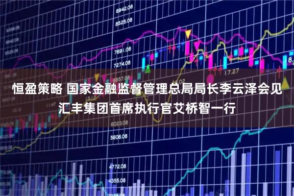 恒盈策略 国家金融监督管理总局局长李云泽会见汇丰集团首席执行官艾桥智一行