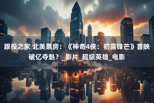 跟投之家 北美票房：《神奇4侠：初露锋芒》首映破亿夺魁？_影片_超级英雄_电影