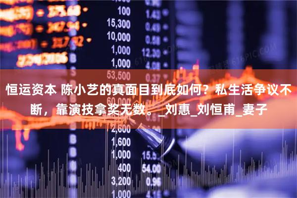 恒运资本 陈小艺的真面目到底如何？私生活争议不断，靠演技拿奖无数。_刘惠_刘恒甫_妻子