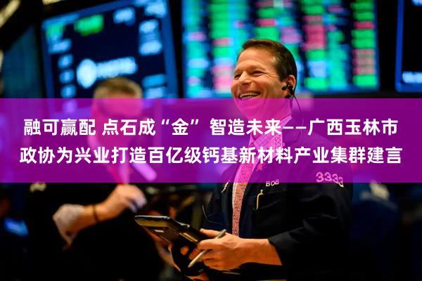 融可赢配 点石成“金” 智造未来——广西玉林市政协为兴业打造百亿级钙基新材料产业集群建言