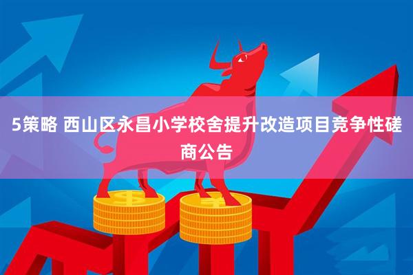 5策略 西山区永昌小学校舍提升改造项目竞争性磋商公告