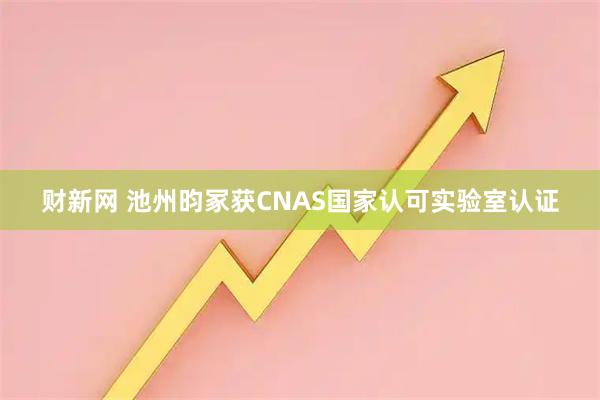 财新网 池州昀冢获CNAS国家认可实验室认证