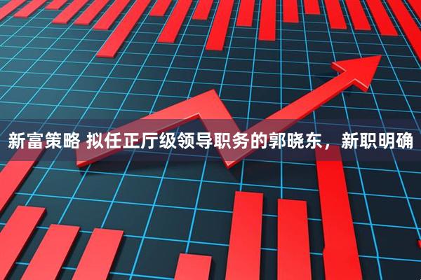新富策略 拟任正厅级领导职务的郭晓东，新职明确