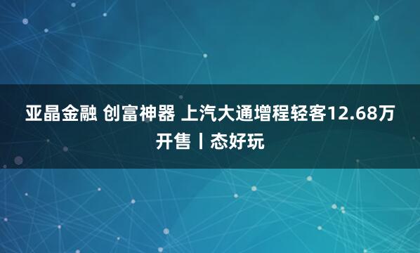 亚晶金融 创富神器 上汽大通增程轻客12.68万开售丨态好玩