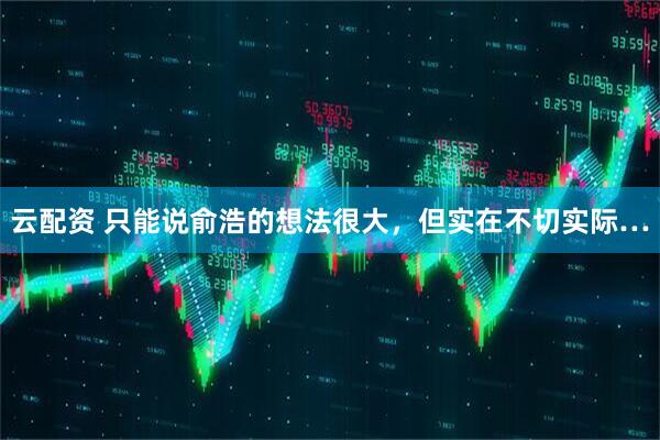 云配资 只能说俞浩的想法很大，但实在不切实际…
