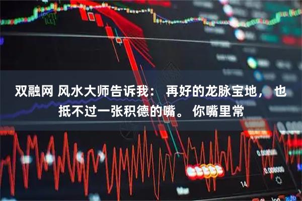 双融网 风水大师告诉我： 再好的龙脉宝地， 也抵不过一张积德的嘴。 你嘴里常