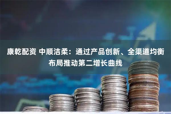 康乾配资 中顺洁柔：通过产品创新、全渠道均衡布局推动第二增长曲线