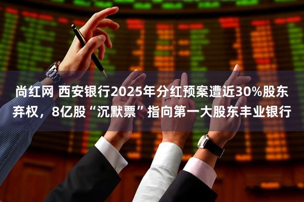 尚红网 西安银行2025年分红预案遭近30%股东弃权，8亿股“沉默票”指向第一大股东丰业银行