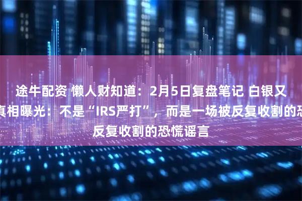 途牛配资 懒人财知道：2月5日复盘笔记 白银又下跌！真相曝光：不是“IRS严打”，而是一场被反复收割的恐慌谣言