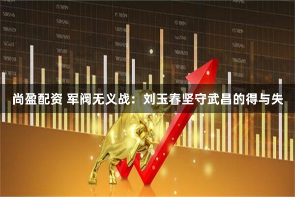 尚盈配资 军阀无义战：刘玉春坚守武昌的得与失