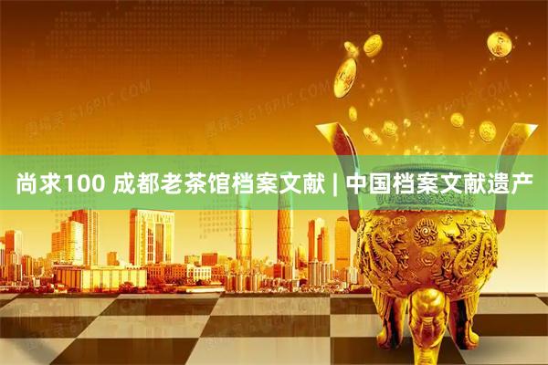 尚求100 成都老茶馆档案文献 | 中国档案文献遗产