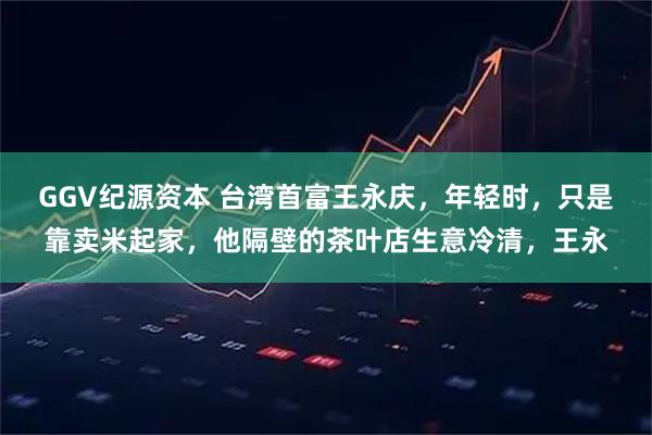 GGV纪源资本 台湾首富王永庆,年轻时,只是靠卖米起家,他隔壁的茶叶店生意冷清,王永