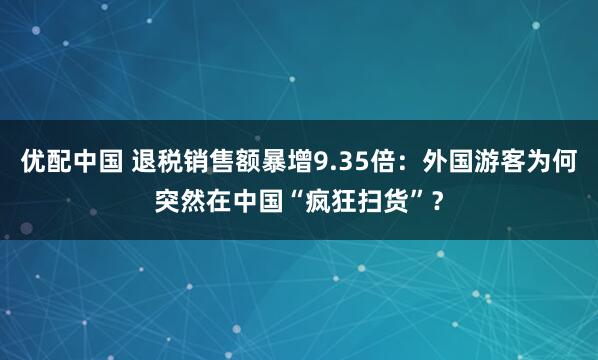 优配中国 退税销售额暴增9.35倍：外国游客为何突然在中国“疯狂扫货”？