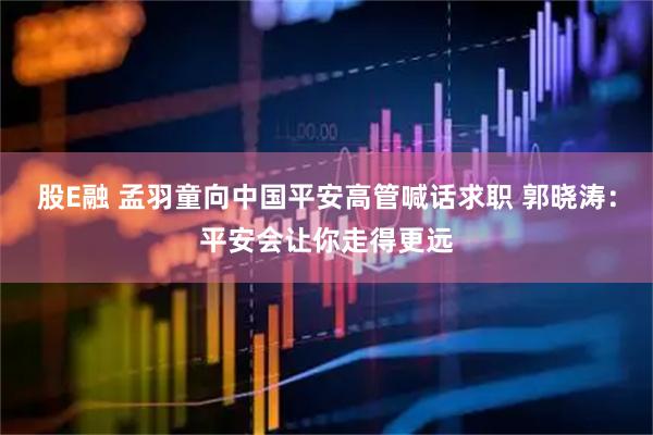 股E融 孟羽童向中国平安高管喊话求职 郭晓涛：平安会让你走得更远