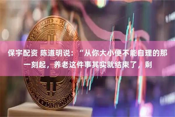 保宇配资 陈道明说：“从你大小便不能自理的那一刻起，养老这件事其实就结束了，剩