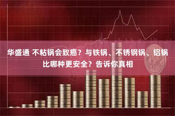 华盛通 不粘锅会致癌?与铁锅、不锈钢锅、铝锅比哪种更安全?告诉你真相