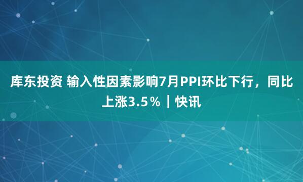 库东投资 输入性因素影响7月PPI环比下行，同比上涨3.5％｜快讯