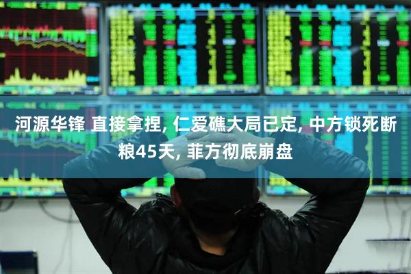 河源华锋 直接拿捏, 仁爱礁大局已定, 中方锁死断粮45天, 菲方彻底崩盘
