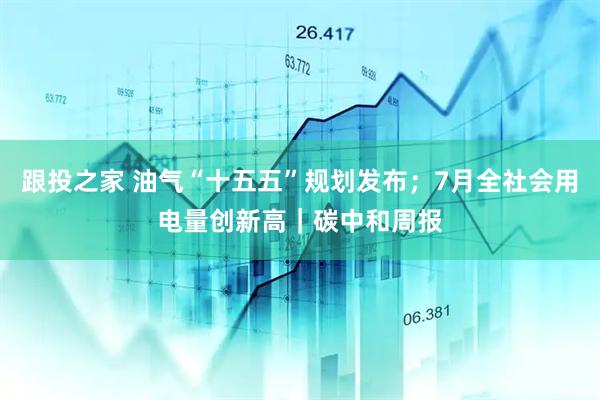 跟投之家 油气“十五五”规划发布；7月全社会用电量创新高｜碳中和周报