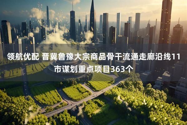 领航优配 晋冀鲁豫大宗商品骨干流通走廊沿线11市谋划重点项目363个