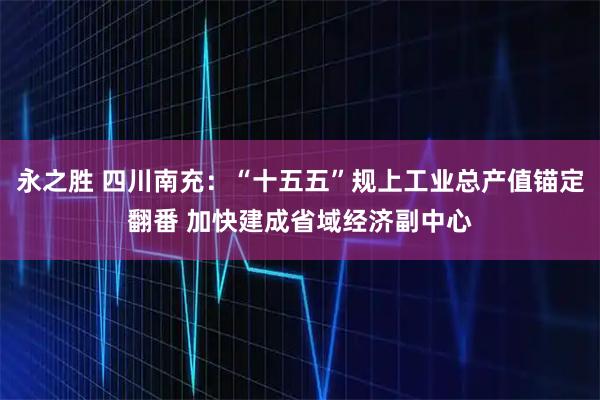 永之胜 四川南充：“十五五”规上工业总产值锚定翻番 加快建成省域经济副中心