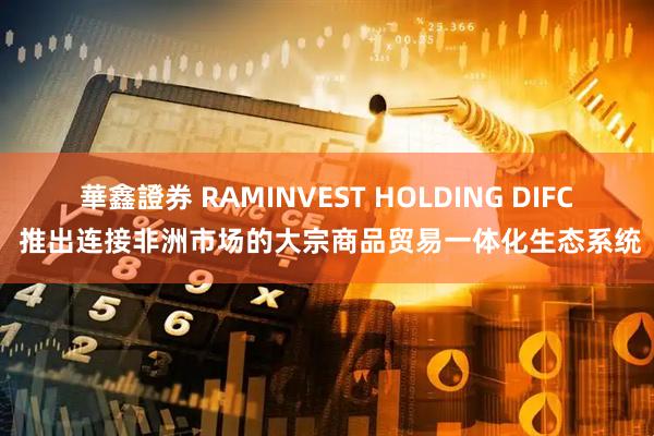 華鑫證券 RAMINVEST HOLDING DIFC 推出连接非洲市场的大宗商品贸易一体化生态系统